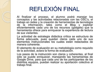 REFLEXIÓN FINAL 
Al finalizar el proceso, el alumno podrá manejar los 
conceptos y las actividades relacionadas con las OSC’s, el 
trabajo en redes y la creación de herramientas de tecnología 
de la información, tales como el Blog y explotar 
eficientemente cada uno de los recursos (gadgets) que la 
herramienta ofrece para enriquecer la experiencia de lectura 
de sus visitantes. 
La actividad de estrategia didáctica crítica se estructura de 
forma adecuada, pues quedan claros cada uno de sus 
elementos instruccionales los cuales están redactados de 
manera coherente. 
El elemento de evaluación en su metodología como requisito 
de la actividad, aclara la forma de evaluación. 
Los pasos de la instrucción son claros y coherentes, al final 
sólo se puede enriquecer, manejando las herramientas de 
Google Drive, para que cada uno de los participantes de los 
distintos equipos, puedan realizar su aportación colectiva al 
trabajo final. 
