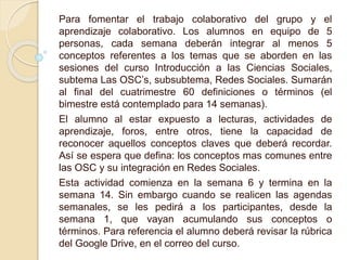 Para fomentar el trabajo colaborativo del grupo y el 
aprendizaje colaborativo. Los alumnos en equipo de 5 
personas, cada semana deberán integrar al menos 5 
conceptos referentes a los temas que se aborden en las 
sesiones del curso Introducción a las Ciencias Sociales, 
subtema Las OSC’s, subsubtema, Redes Sociales. Sumarán 
al final del cuatrimestre 60 definiciones o términos (el 
bimestre está contemplado para 14 semanas). 
El alumno al estar expuesto a lecturas, actividades de 
aprendizaje, foros, entre otros, tiene la capacidad de 
reconocer aquellos conceptos claves que deberá recordar. 
Así se espera que defina: los conceptos mas comunes entre 
las OSC y su integración en Redes Sociales. 
Esta actividad comienza en la semana 6 y termina en la 
semana 14. Sin embargo cuando se realicen las agendas 
semanales, se les pedirá a los participantes, desde la 
semana 1, que vayan acumulando sus conceptos o 
términos. Para referencia el alumno deberá revisar la rúbrica 
del Google Drive, en el correo del curso. 
 