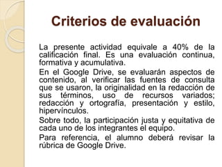 Criterios de evaluación 
La presente actividad equivale a 40% de la 
calificación final. Es una evaluación continua, 
formativa y acumulativa. 
En el Google Drive, se evaluarán aspectos de 
contenido, al verificar las fuentes de consulta 
que se usaron, la originalidad en la redacción de 
sus términos, uso de recursos variados; 
redacción y ortografía, presentación y estilo, 
hipervínculos. 
Sobre todo, la participación justa y equitativa de 
cada uno de los integrantes el equipo. 
Para referencia, el alumno deberá revisar la 
rúbrica de Google Drive. 
 