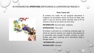 ACTIVIDADES DE APERTURA ENFOCADAS A LA MATERIA DE INGLÉS 3
Tema: Future will
El profesor por medio de una pregunta detonadora e
imágenes de actividades creará una lluvia de ideas para
saber lo que los alumnos tienen planeado para el fin de
semana y cómo se ven dentro de cinco años.
INFORMACIÓN: lluvia de ideas, imágenes.
INTERACCIÓN: T-Ss y Ss-T
El profesor continuará con un listening (chating3 page 13)
donde los alumnos tendrán que captar la idea general de
lo escuchado para escoger la opción correcta, es decir,
tendrán que hacer scanning de la información dada y
escoger opción.
INFORMACIÓN: grabación.
INTERACCIÓN: individual
 