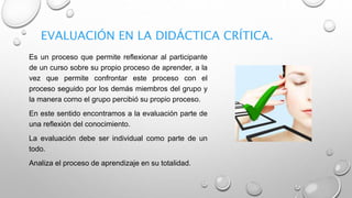 EVALUACIÓN EN LA DIDÁCTICA CRÍTICA.
Es un proceso que permite reflexionar al participante
de un curso sobre su propio proceso de aprender, a la
vez que permite confrontar este proceso con el
proceso seguido por los demás miembros del grupo y
la manera corno el grupo percibió su propio proceso.
En este sentido encontramos a la evaluación parte de
una reflexión del conocimiento.
La evaluación debe ser individual como parte de un
todo.
Analiza el proceso de aprendizaje en su totalidad.
 