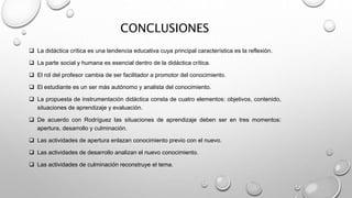CONCLUSIONES
 La didáctica crítica es una tendencia educativa cuya principal característica es la reflexión.
 La parte social y humana es esencial dentro de la didáctica crítica.
 El rol del profesor cambia de ser facilitador a promotor del conocimiento.
 El estudiante es un ser más autónomo y analista del conocimiento.
 La propuesta de instrumentación didáctica consta de cuatro elementos: objetivos, contenido,
situaciones de aprendizaje y evaluación.
 De acuerdo con Rodríguez las situaciones de aprendizaje deben ser en tres momentos:
apertura, desarrollo y culminación.
 Las actividades de apertura enlazan conocimiento previo con el nuevo.
 Las actividades de desarrollo analizan el nuevo conocimiento.
 Las actividades de culminación reconstruye el tema.
 