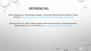 REFERENCIAS
Pansza, Margarita et al. Instrumentación didáctica. Universidad Nacional Autónoma de México. Paidos.
Tomado de : http://depa.fquim.unam.mx/dsa/PAIDOS/A10-Instrumentacion_Didactica.pdf
Marchesi, Álvaro et al. (2008). “Calidad, equidad y reformas en la enseñanza”. Reformas educativas.
Madrid, España. pp. 34 – 55. Tomado de: http://www.oei.es/metas2021/CALIDAD.pdf
 