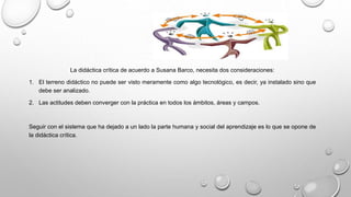La didáctica crítica de acuerdo a Susana Barco, necesita dos consideraciones:
1. El terreno didáctico no puede ser visto meramente como algo tecnológico, es decir, ya instalado sino que
debe ser analizado.
2. Las actitudes deben converger con la práctica en todos los ámbitos, áreas y campos.
Seguir con el sistema que ha dejado a un lado la parte humana y social del aprendizaje es lo que se opone de
la didáctica crítica.
 