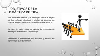 OBJETIVOS DE LA
DIDÁCTICA CRÍTICA
Son enunciados técnicos que constituyen puntos de llegada
de todo esfuerzo intencional y orientan las acciones que
procurar su logro y determinan la medida de dicho esfuerzo.
La falta de metas claras no permite la formulación de
estrategias de enseñanza – aprendizaje.
Determinan la finalidad del acto educativo y explicita los
aprendizajes que se pretenden.
 