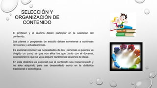 SELECCIÓN Y
ORGANIZACIÓN DE
CONTENIDO
El profesor y el alumno deben participar en la selección del
contenido.
Los planes y programas de estudio deben someterse a continuas
revisiones y actualizaciones.
Es esencial conocer las necesidades de las personas a quienes va
dirigido un curso ya que son ellos los que, junto con el docente,
seleccionan lo que se va a adquirir durante las sesiones de clase.
En esta didáctica es esencial que el contenido sea inspeccionado y
no sólo adquirido para ser desarrollado como en la didáctica
tradicional o tecnológica.
 
