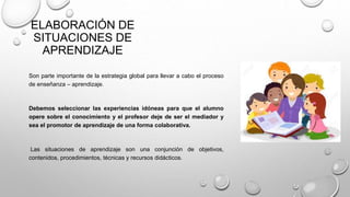 ELABORACIÓN DE
SITUACIONES DE
APRENDIZAJE
Son parte importante de la estrategia global para llevar a cabo el proceso
de enseñanza – aprendizaje.
Debemos seleccionar las experiencias idóneas para que el alumno
opere sobre el conocimiento y el profesor deje de ser el mediador y
sea el promotor de aprendizaje de una forma colaborativa.
Las situaciones de aprendizaje son una conjunción de objetivos,
contenidos, procedimientos, técnicas y recursos didácticos.
 