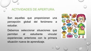 ACTIVIDADES DE APERTURA.
Son aquellas que proporcionan una
percepción global del fenómeno a
estudiar.
Debemos seleccionar situaciones que
permitan al estudiante vincular
experiencias anteriores con la primera
situación nueva de aprendizaje.
 