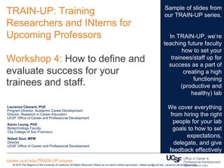 TRAIN-UP: Training
Researchers and INterns for
Upcoming Professors
Workshop 4: How to define and
evaluate success for your
trainees and staff.
© 2016 The Regents of the University of California. All Rights Reserved. Please do not reprint without permission. Naledi.saul@ucsf.edu. Laurence.clement@ucsf.edu
career.ucsf.edu/TRAIN-UP-course
Sample of slides from
our TRAIN-UP series.
In TRAIN-UP, we’re
teaching future faculty
how to set your
trainees/staff up for
success as a part of
creating a high
functioning
(productive and
healthy) lab
We cover everything
from hiring the right
people for your lab
goals to how to set
expectations,
delegate, and give
feedback effectively
Laurence Clement, PhD
Program Director, Academic Career Development
Director, Research in Career Education
UCSF Office of Career and Professional Development
Karen Leung, PhD
Biotechnology Faculty
City College of San Francisco
Naledi Saul, MPM
Director
UCSF Office of Career and Professional Development
 