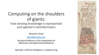 Computing on the shoulders
of giants:
how existing knowledge is represented
and applied in bioinformatics
Benjamin Good
bgood@scripps.edu
Assistant Professor of the Department of
Molecular and Experimental Medicine
Specialty: artificial intelligence, crowdsourcing
 