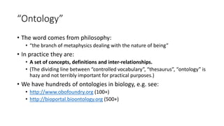 “Ontology”
• The word comes from philosophy:
• “the branch of metaphysics dealing with the nature of being”
• In practice they are:
• A set of concepts, definitions and inter-relationships.
• (The dividing line between “controlled vocabulary”, “thesaurus”, “ontology” is
hazy and not terribly important for practical purposes.)
• We have hundreds of ontologies in biology, e.g. see:
• http://www.obofoundry.org (100+)
• http://bioportal.bioontology.org (500+)
 