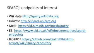 SPARQL endpoints of interest
• Wikidata http://query.wikidata.org
• UniProt http://sparql.uniprot.org
• MeSH https://id.nlm.nih.gov/mesh/query
• EBI https://www.ebi.ac.uk/rdf/documentation/sparql-
endpoints
• Bio2RDF https://github.com/bio2rdf/bio2rdf-
scripts/wiki/Query-repository
 