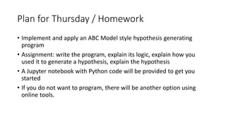 Plan for Thursday / Homework
• Implement and apply an ABC Model style hypothesis generating
program
• Assignment: write the program, explain its logic, explain how you
used it to generate a hypothesis, explain the hypothesis
• A Jupyter notebook with Python code will be provided to get you
started
• If you do not want to program, there will be another option using
online tools.
 