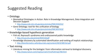 Suggested Reading
• Ontology
• Biomedical Ontologies in Action: Role in Knowledge Management, Data Integration and
Decision Support
• http://www.ncbi.nlm.nih.gov/pmc/articles/PMC2592252/
• Gene Ontology: tool for the unification of biology
• http://www.ncbi.nlm.nih.gov/pmc/articles/PMC3037419/
• Knowledge-based hypothesis generation
• Fish oil, Raynaud’s syndrome and undiscovered public knowledge
• http://muse.jhu.edu/article/403510/pdf
• Knowledge discovery by automated identification and ranking of implicit relationships
• http://bioinformatics.oxfordjournals.org/content/20/3/389.full.pdf
• Text mining
• Literature mining for the biologist: from information retrieval to biological discovery
• http://www.nature.com/nrg/journal/v7/n2/full/nrg1768.html
 