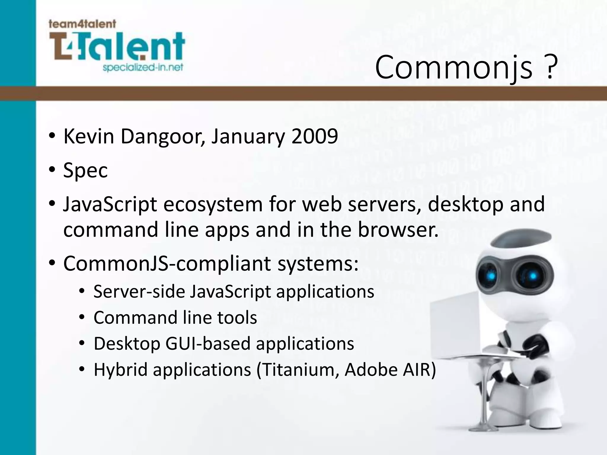 Commonjs ?
• Kevin Dangoor, January 2009
• Spec
• JavaScript ecosystem for web servers, desktop and
command line apps and in the browser.
• CommonJS-compliant systems:
• Server-side JavaScript applications
• Command line tools
• Desktop GUI-based applications
• Hybrid applications (Titanium, Adobe AIR)
 