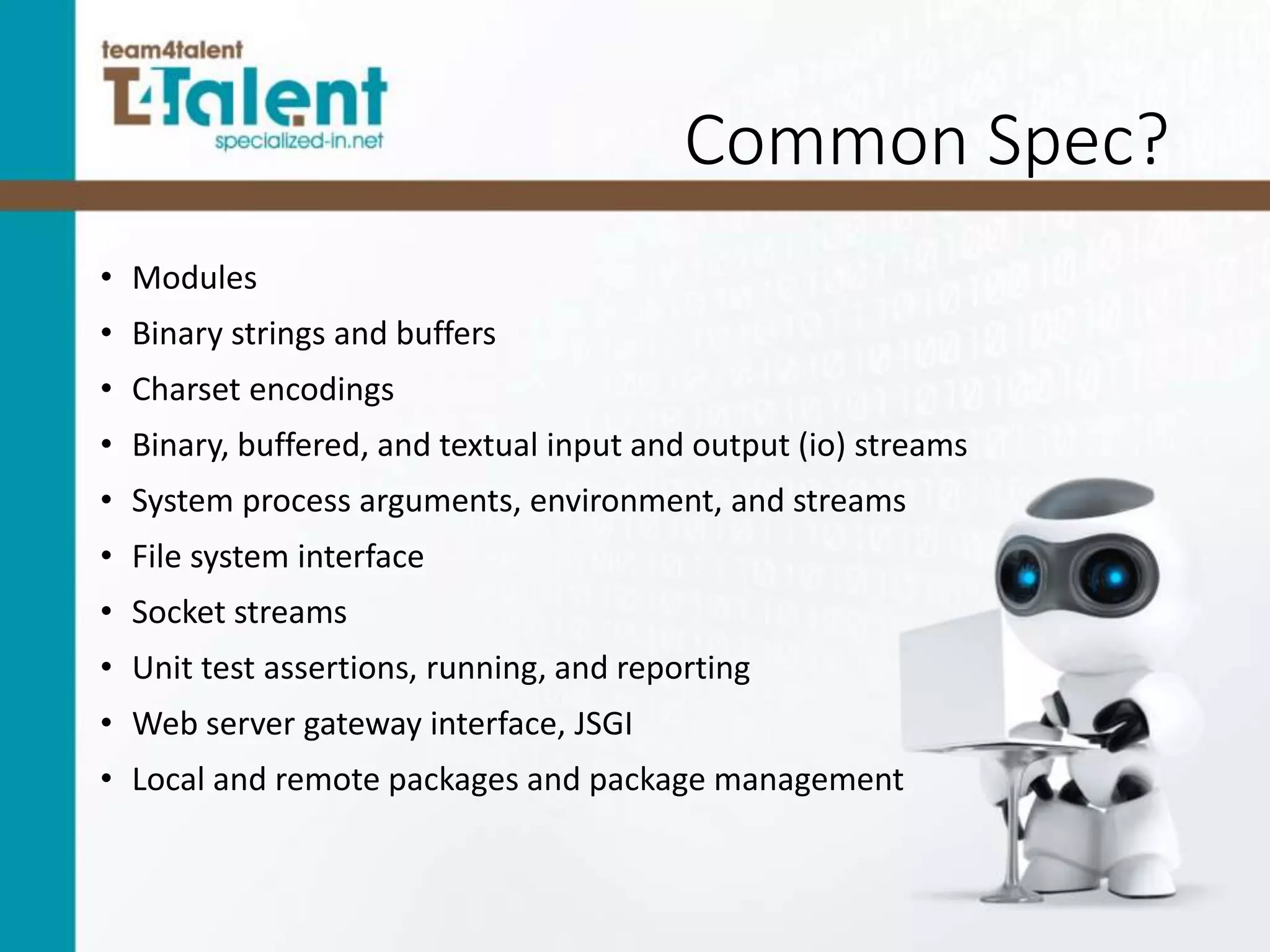 Common Spec?
• Modules
• Binary strings and buffers
• Charset encodings
• Binary, buffered, and textual input and output (io) streams
• System process arguments, environment, and streams
• File system interface
• Socket streams
• Unit test assertions, running, and reporting
• Web server gateway interface, JSGI
• Local and remote packages and package management
 