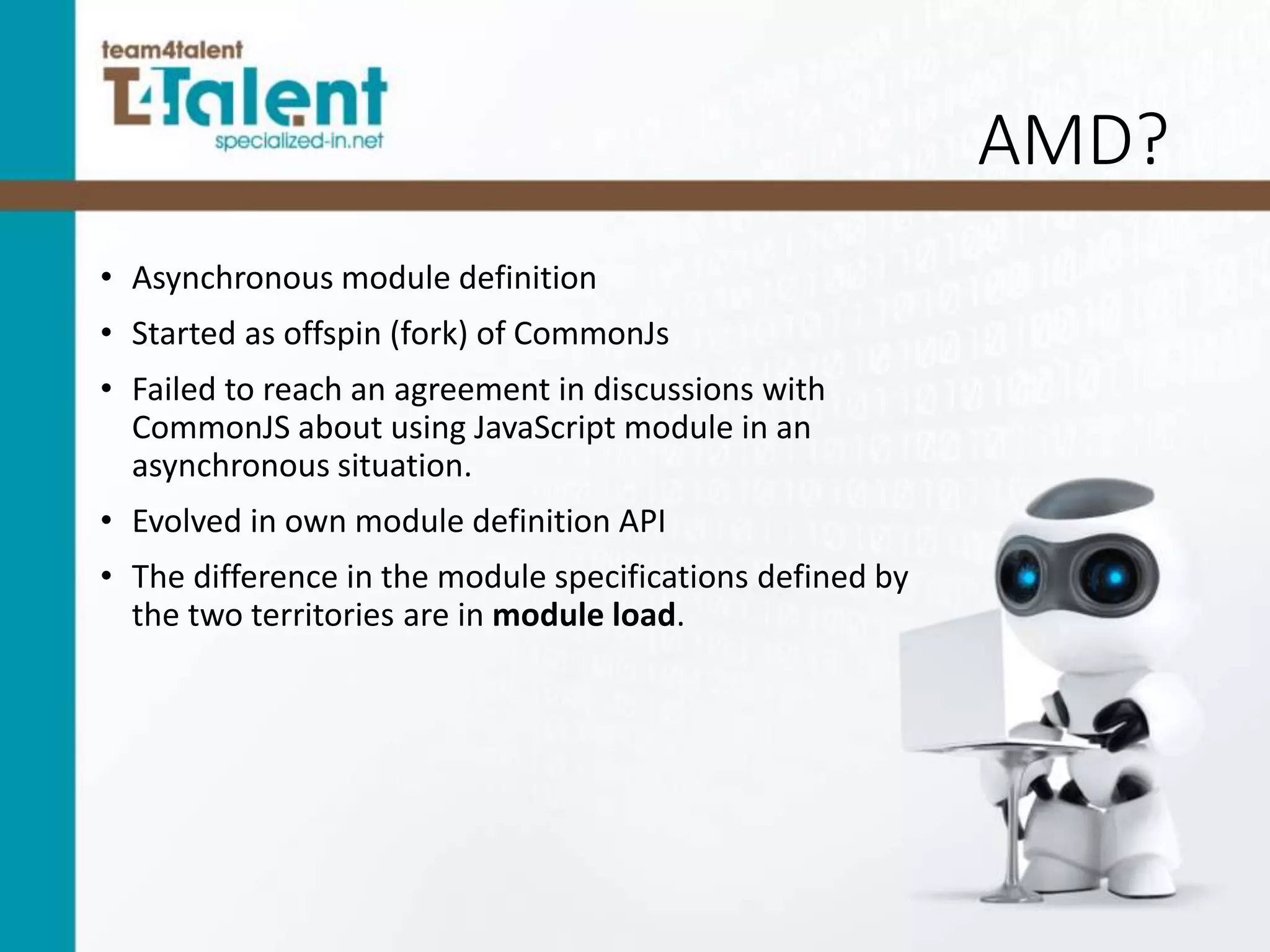 AMD?
• Asynchronous module definition
• Started as offspin (fork) of CommonJs
• Failed to reach an agreement in discussions with
CommonJS about using JavaScript module in an
asynchronous situation.
• Evolved in own module definition API
• The difference in the module specifications defined by
the two territories are in module load.
 