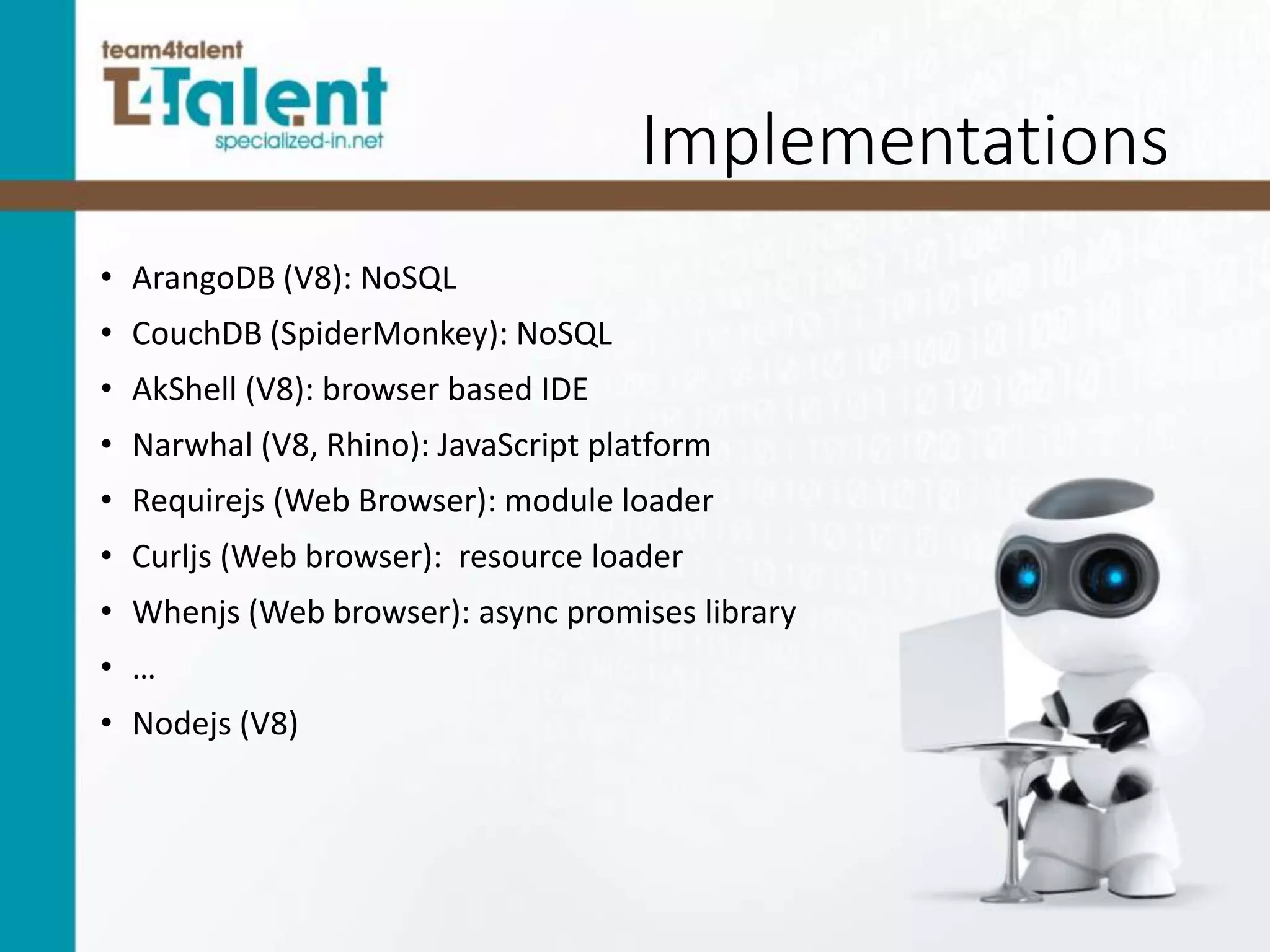 Implementations
• ArangoDB (V8): NoSQL
• CouchDB (SpiderMonkey): NoSQL
• AkShell (V8): browser based IDE
• Narwhal (V8, Rhino): JavaScript platform
• Requirejs (Web Browser): module loader
• Curljs (Web browser): resource loader
• Whenjs (Web browser): async promises library
• …
• Nodejs (V8)
 