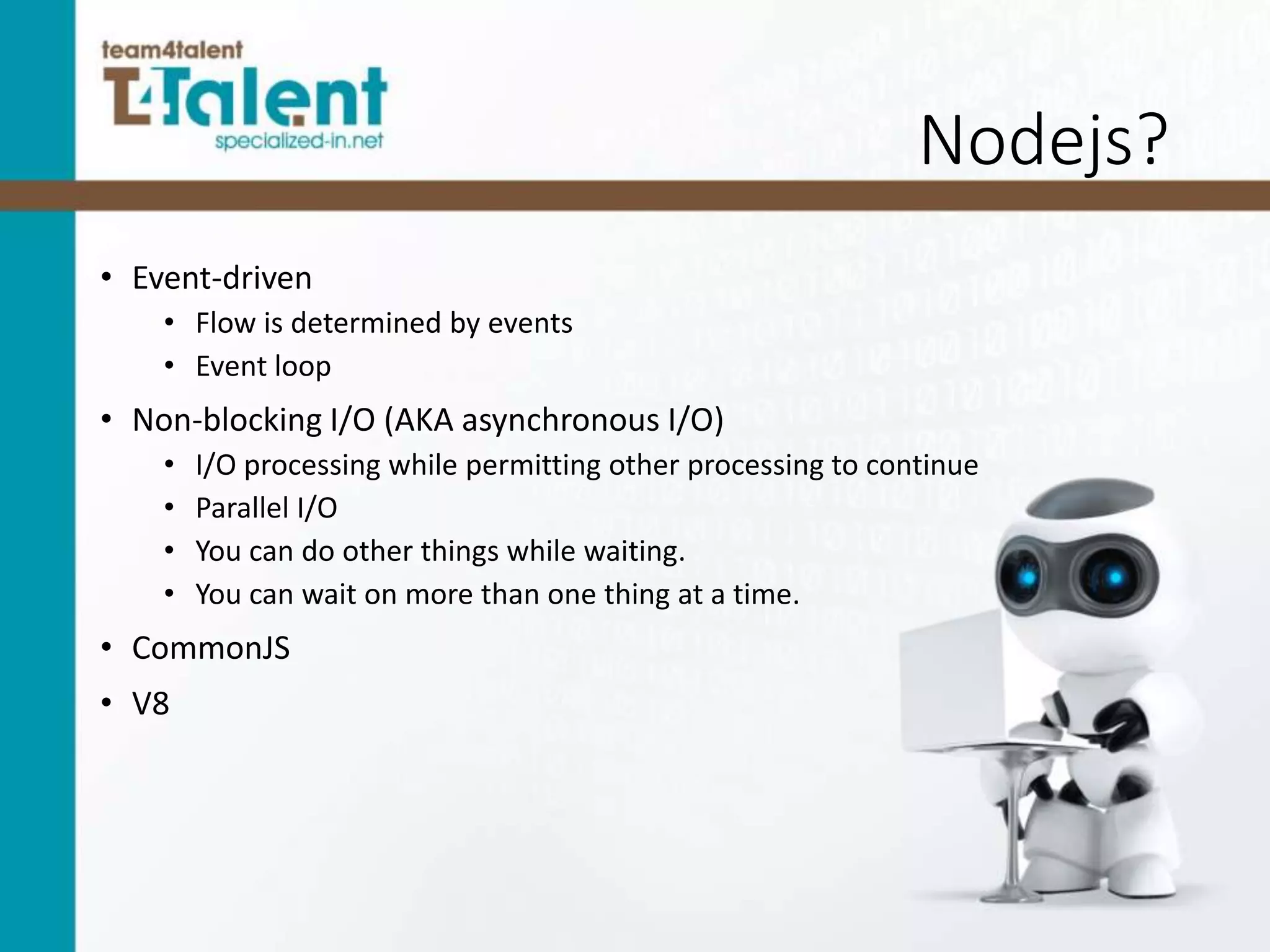 Nodejs?
• Event-driven
• Flow is determined by events
• Event loop
• Non-blocking I/O (AKA asynchronous I/O)
• I/O processing while permitting other processing to continue
• Parallel I/O
• You can do other things while waiting.
• You can wait on more than one thing at a time.
• CommonJS
• V8
 