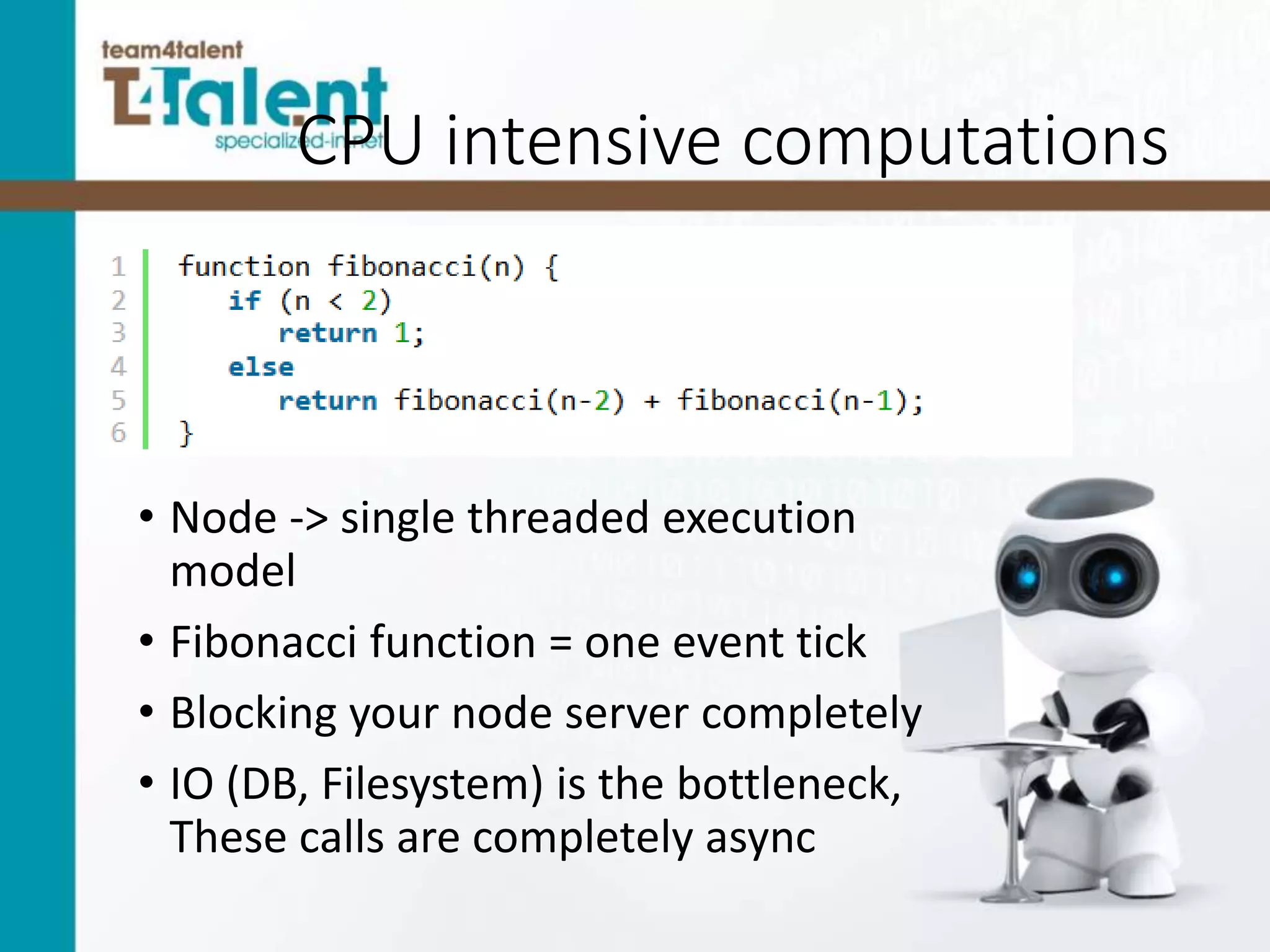 CPU intensive computations
• Node -> single threaded execution
model
• Fibonacci function = one event tick
• Blocking your node server completely
• IO (DB, Filesystem) is the bottleneck,
These calls are completely async
 