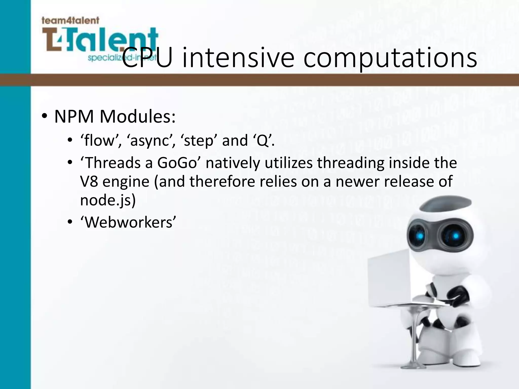 CPU intensive computations
• NPM Modules:
• ‘flow’, ‘async’, ‘step’ and ‘Q’.
• ‘Threads a GoGo’ natively utilizes threading inside the
V8 engine (and therefore relies on a newer release of
node.js)
• ‘Webworkers’
 