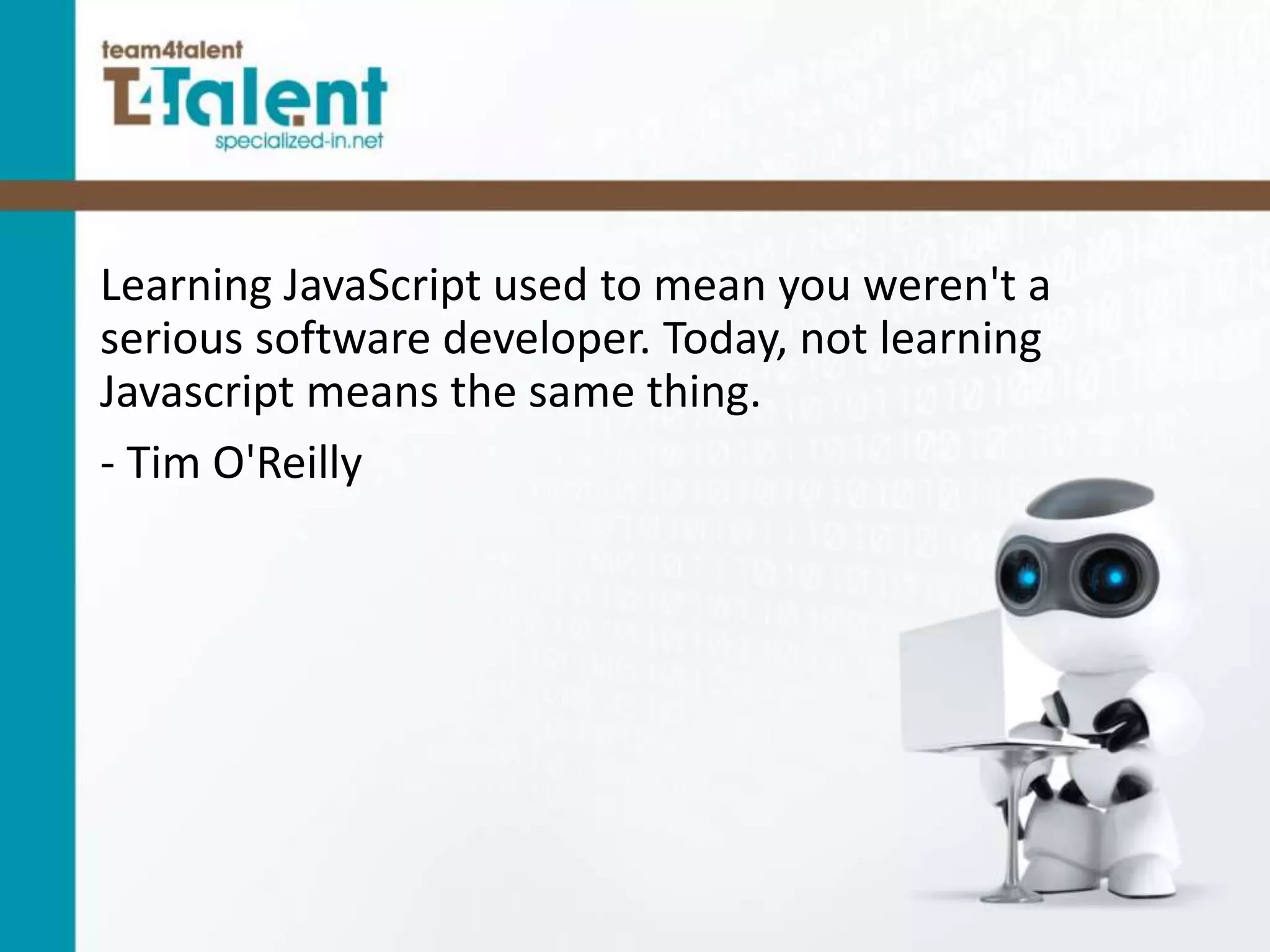 Learning JavaScript used to mean you weren't a
serious software developer. Today, not learning
Javascript means the same thing.
- Tim O'Reilly
 