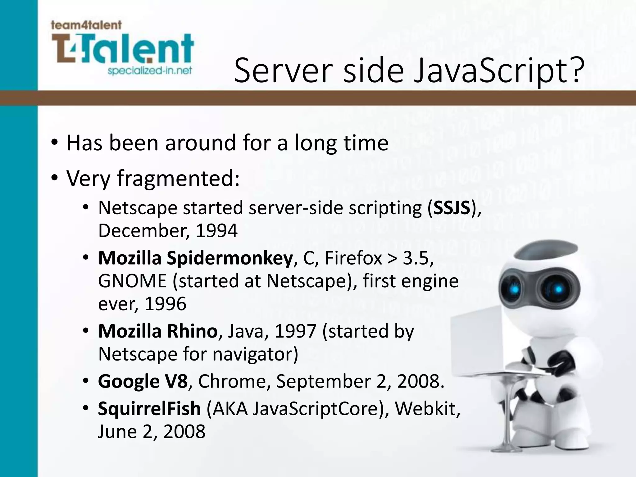 Server side JavaScript?
• Has been around for a long time
• Very fragmented:
• Netscape started server-side scripting (SSJS),
December, 1994
• Mozilla Spidermonkey, C, Firefox > 3.5,
GNOME (started at Netscape), first engine
ever, 1996
• Mozilla Rhino, Java, 1997 (started by
Netscape for navigator)
• Google V8, Chrome, September 2, 2008.
• SquirrelFish (AKA JavaScriptCore), Webkit,
June 2, 2008
 