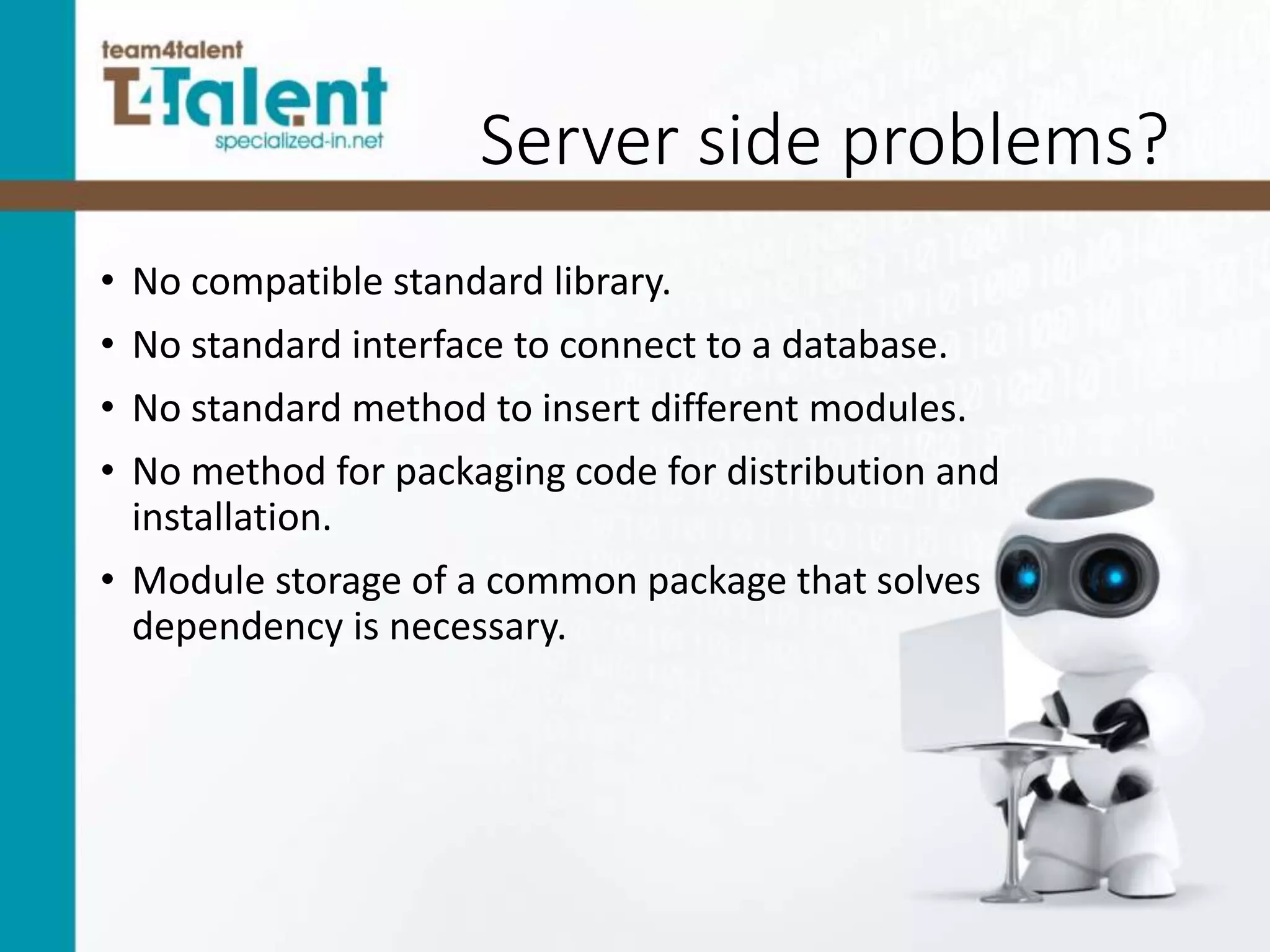 Server side problems?
• No compatible standard library.
• No standard interface to connect to a database.
• No standard method to insert different modules.
• No method for packaging code for distribution and
installation.
• Module storage of a common package that solves
dependency is necessary.
 