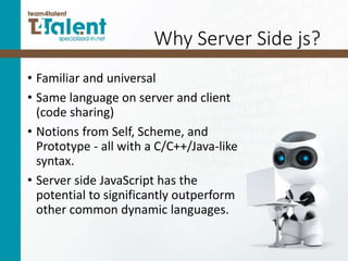 Why Server Side js?
• Familiar and universal
• Same language on server and client
(code sharing)
• Notions from Self, Scheme, and
Prototype - all with a C/C++/Java-like
syntax.
• Server side JavaScript has the
potential to significantly outperform
other common dynamic languages.
 