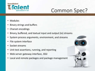 Common Spec?
• Modules
• Binary strings and buffers
• Charset encodings
• Binary, buffered, and textual input and output (io) streams
• System process arguments, environment, and streams
• File system interface
• Socket streams
• Unit test assertions, running, and reporting
• Web server gateway interface, JSGI
• Local and remote packages and package management
 