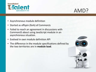 AMD?
• Asynchronous module definition
• Started as offspin (fork) of CommonJs
• Failed to reach an agreement in discussions with
CommonJS about using JavaScript module in an
asynchronous situation.
• Evolved in own module definition API
• The difference in the module specifications defined by
the two territories are in module load.
 