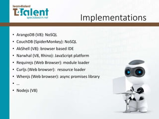 Implementations
• ArangoDB (V8): NoSQL
• CouchDB (SpiderMonkey): NoSQL
• AkShell (V8): browser based IDE
• Narwhal (V8, Rhino): JavaScript platform
• Requirejs (Web Browser): module loader
• Curljs (Web browser): resource loader
• Whenjs (Web browser): async promises library
• …
• Nodejs (V8)
 