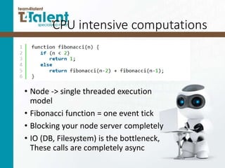 CPU intensive computations
• Node -> single threaded execution
model
• Fibonacci function = one event tick
• Blocking your node server completely
• IO (DB, Filesystem) is the bottleneck,
These calls are completely async
 