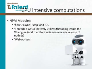 CPU intensive computations
• NPM Modules:
• ‘flow’, ‘async’, ‘step’ and ‘Q’.
• ‘Threads a GoGo’ natively utilizes threading inside the
V8 engine (and therefore relies on a newer release of
node.js)
• ‘Webworkers’
 
