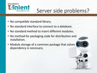 Server side problems?
• No compatible standard library.
• No standard interface to connect to a database.
• No standard method to insert different modules.
• No method for packaging code for distribution and
installation.
• Module storage of a common package that solves
dependency is necessary.
 