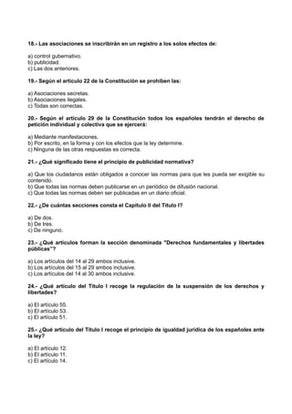 18.- Las asociaciones se inscribirán en un registro a los solos efectos de:
a) control gubernativo.
b) publicidad.
c) Las dos anteriores.
19.- Según el artículo 22 de la Constitución se prohíben las:
a) Asociaciones secretas.
b) Asociaciones ilegales.
c) Todas son correctas.
20.- Según el artículo 29 de la Constitución todos los españoles tendrán el derecho de
petición individual y colectiva que se ejercerá:
a) Mediante manifestaciones.
b) Por escrito, en la forma y con los efectos que la ley determine.
c) Ninguna de las otras respuestas es correcta.
21.- ¿Qué significado tiene el principio de publicidad normativa?
a) Que los ciudadanos están obligados a conocer las normas para que les pueda ser exigible su
contenido.
b) Que todas las normas deben publicarse en un periódico de difusión nacional.
c) Que todas las normas deben ser publicadas en un diario oficial.
22.- ¿De cuántas secciones consta el Capítulo II del Título I?
a) De dos.
b) De tres.
c) De ninguno.
23.- ¿Qué artículos forman la sección denominada "Derechos fundamentales y libertades
públicas”?
a) Los artículos del 14 al 29 ambos inclusive.
b) Los artículos del 15 al 29 ambos inclusive.
c) Los artículos del 14 al 30 ambos inclusive.
24.- ¿Qué artículo del Título I recoge la regulación de la suspensión de los derechos y
libertades?
a) El artículo 55.
b) El artículo 53.
c) El artículo 51.
25.- ¿Qué artículo del Título I recoge el principio de igualdad jurídica de los españoles ante
la ley?
a) El artículo 12.
b) El artículo 11.
c) El artículo 14.
 