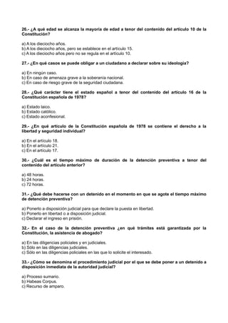 26.- ¿A qué edad se alcanza la mayoría de edad a tenor del contenido del artículo 10 de la
Constitución?
a) A los dieciocho años.
b) A los dieciocho años, pero se establece en el artículo 15.
c) A los dieciocho años pero no se regula en el artículo 10.
27.- ¿En qué casos se puede obligar a un ciudadano a declarar sobre su ideología?
a) En ningún caso.
b) En caso de amenaza grave a la soberanía nacional.
c) En caso de riesgo grave de la seguridad ciudadana.
28.- ¿Qué carácter tiene el estado español a tenor del contenido del artículo 16 de la
Constitución española de 1978?
a) Estado laico.
b) Estado católico.
c) Estado aconfesional.
29.- ¿En qué artículo de la Constitución española de 1978 se contiene el derecho a la
libertad y seguridad individual?
a) En el artículo 18.
b) En el artículo 21.
c) En el artículo 17.
30.- ¿Cuál es el tiempo máximo de duración de la detención preventiva a tenor del
contenido del artículo anterior?
a) 48 horas.
b) 24 horas.
c) 72 horas.
31.- ¿Qué debe hacerse con un detenido en el momento en que se agote el tiempo máximo
de detención preventiva?
a) Ponerlo a disposición judicial para que declare la puesta en libertad.
b) Ponerlo en libertad o a disposición judicial.
c) Declarar el ingreso en prisión.
32.- En el caso de la detención preventiva ¿en qué trámites está garantizada por la
Constitución, la asistencia de abogado?
a) En las diligencias policiales y en judiciales.
b) Sólo en las diligencias judiciales.
c) Sólo en las diligencias policiales en las que lo solicite el interesado.
33.- ¿Cómo se denomina el procedimiento judicial por el que se debe poner a un detenido a
disposición inmediata de la autoridad judicial?
a) Proceso sumario.
b) Habeas Corpus.
c) Recurso de amparo.
 