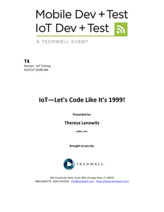 T4	
Session	-	IoT	Testing	
4/27/17	10:00	AM	
	
	
	
	
	
	
IoT—Let's	Code	Like	It's	1999!	
	
Presented	by:	
	
Theresa	Lanowitz	
voke,	inc.	
	
	
	
Brought	to	you	by:		
		
	
	
	
	
350	Corporate	Way,	Suite	400,	Orange	Park,	FL	32073		
888---268---8770	··	904---278---0524	-	info@techwell.com	-	https://www.techwell.com/		
	
		
 