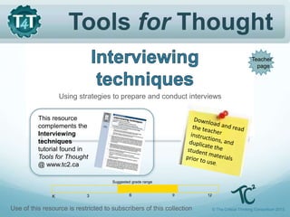 Tools for Thought
Using strategies to prepare and conduct interviews
This resource
complements the
Interviewing
techniques
tutorial found in
Tools for Thought
@ www.tc2.ca
© The Critical Thinking Consortium 2013
Use of this resource is restricted to subscribers of this collection
Teacher
page
K 3 6 9 12
Suggested grade range
 