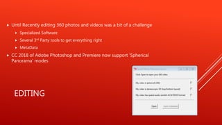 EDITING
Until Recently editing 360 photos and videos was a bit of a challenge
Specialized Software
Several 3rd Party tools to get everything right
MetaData
CC 2018 of Adobe Photoshop and Premiere now support ‘Spherical
Panorama’ modes