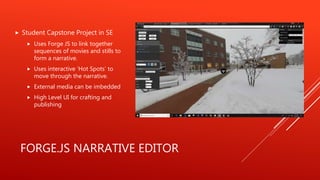 FORGE.JS NARRATIVE EDITOR
Student Capstone Project in SE
Uses Forge JS to link together
sequences of movies and stills to
form a narrative.
Uses interactive ‘Hot Spots’ to
move through the narrative.
External media can be imbedded
High Level UI for crafting and
publishing