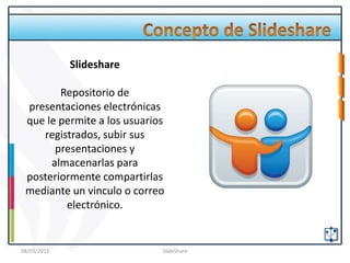 Slideshare

        Repositorio de
 presentaciones electrónicas
 que le permite a los usuarios
    registrados, subir sus
       presentaciones y
      almacenarlas para
 posteriormente compartirlas
 mediante un vinculo o correo
         electrónico.


08/03/2012                   SlideShare
 