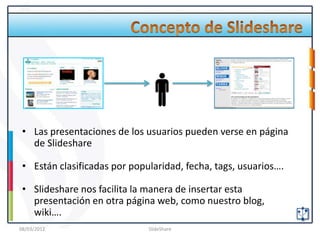 • Las presentaciones de los usuarios pueden verse en página
   de Slideshare

 • Están clasificadas por popularidad, fecha, tags, usuarios….

 • Slideshare nos facilita la manera de insertar esta
   presentación en otra página web, como nuestro blog,
   wiki….
08/03/2012                    SlideShare
 