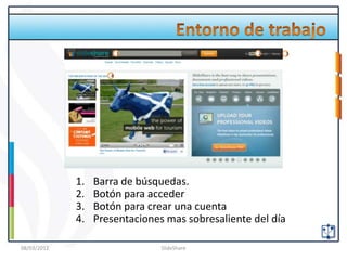 1                          2        3



                     4




             1.   Barra de búsquedas.
             2.   Botón para acceder
             3.   Botón para crear una cuenta
             4.   Presentaciones mas sobresaliente del día

08/03/2012                      SlideShare
 
