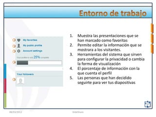 1.   Muestra las presentaciones que se
   1              han marcado como favoritas
   2         2.   Permite editar la información que se
   3              mostrara a los visitantes.
             3.   Herramientas del sistema que sirven
                  para configurar la privacidad o cambia
   4
                  la forma de visualización
             4.   El porcentaje de información con la
                  que cuenta el perfil
   5         5.   Las personas que han decidido
                  seguirte para ver tus diapositivas




08/03/2012    SlideShare
 
