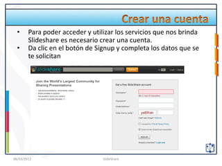 •     Para poder acceder y utilizar los servicios que nos brinda
        Slideshare es necesario crear una cuenta.
  •     Da clic en el botón de Signup y completa los datos que se
        te solicitan




08/03/2012                       SlideShare
 