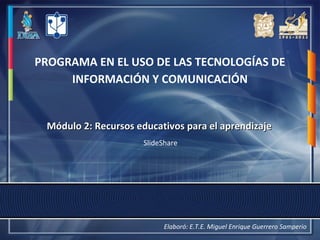 PROGRAMA EN EL USO DE LAS TECNOLOGÍAS DE 
INFORMACIÓN Y COMUNICACIÓN 
MMóódduulloo 22:: RReeccuurrssooss eedduuccaattiivvooss ppaarraa eell aapprreennddiizzaajjee 
SlideShare 
Elaboró: E.T.E. Miguel Enrique Guerrero Samperio 
 