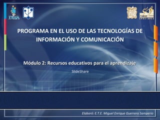 PROGRAMA EN EL USO DE LAS TECNOLOGÍAS DE
INFORMACIÓN Y COMUNICACIÓN
Módulo 2:Módulo 2: Recursos educativos para el aprendizajeRecursos educativos para el aprendizaje
SlideShare
Elaboró: E.T.E. Miguel Enrique Guerrero Samperio
 