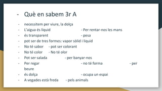 - Què en sabem 3r A
- necessitem per viure, la dolça
- L’aigua és líquid - Per rentar-nos les mans
- és transparent - pesa
- pot ser de tres formes: vapor sòlid i liquid
- No té sabor - pot ser colorant
- No té color - No té olor
- Pot ser salada - per banyar-nos
- Per regar - no té forma - per
beure
- és dolça - ocupa un espai
- A vegades està freda - pels animals
 
