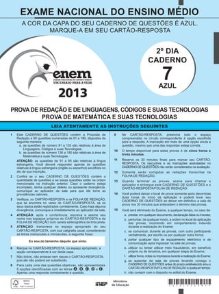 2013
*AZUL25DOM1*
LEIA ATENTAMENTE AS INSTRUÇÕES SEGUINTES
PROVA DE REDAÇÃO E DE LINGUAGENS, CÓDIGOS E SUAS TECNOLOGIAS
PROVA DE MATEMÁTICA E SUAS TECNOLOGIAS
EXAME NACIONAL DO ENSINO MÉDIO
A COR DA CAPA DO SEU CADERNO DE QUESTÕES É AZUL.
MARQUE-A EM SEU CARTÃO-RESPOSTA
Eu sou do tamanho daquilo que sinto.
2º DIA
CADERNO
7AZUL
1 Este CADERNO DE QUESTÕES contém a Proposta de
Redação e 90 questões numeradas de 91 a 180, dispostas da
seguinte maneira:
a. as questões de número 91 a 135 são relativas à área de
Linguagens, Códigos e suas Tecnologias;
b. as questões de número 136 a 180 são relativas à área de
Matemática e suas Tecnologias.
ATENÇÃO: as questões de 91 a 95 são relativas à língua
estrangeira. Você deverá responder apenas às questões
relativas à língua estrangeira (inglês ou espanhol) escolhida no
ato de sua inscrição.
2 Conﬁra se o seu CADERNO DE QUESTÕES contém a
quantidade de questões e se essas questões estão na ordem
mencionada na instrução anterior. Caso o caderno esteja
incompleto, tenha qualquer defeito ou apresente divergência,
comunique ao aplicador da sala para que ele tome as
providências cabíveis.
3 Veriﬁque, no CARTÃO-RESPOSTA e na FOLHA DE REDAÇÃO,
que se encontra no verso do CARTÃO-RESPOSTA, se os
seus dados estão registrados corretamente. Caso haja alguma
divergência, comunique-a imediatamente ao aplicador da sala.
4 ATENÇÃO: após a conferência, escreva e assine seu
nome nos espaços próprios do CARTÃO-RESPOSTA e da
FOLHA DE REDAÇÃO com caneta esferográﬁca de tinta preta.
5 ATENÇÃO: transcreva no espaço apropriado do seu
CARTÃO-RESPOSTA, com sua caligraﬁa usual, considerando
as letras maiúsculas e minúsculas, a seguinte frase:
6 Marque no CARTÃO-RESPOSTA, no espaço apropriado, a
opção correspondente à cor desta capa.
7 Não dobre, não amasse nem rasure o CARTÃO-RESPOSTA,
pois ele não poderá ser substituído.
8 Para cada uma das questões objetivas, são apresentadas
5 opções identificadas com as letras A, B, C, D e E.
Apenas uma responde corretamente à questão.
9 No CARTÃO-RESPOSTA, preencha todo o espaço
compreendido no círculo correspondente à opção escolhida
para a resposta. A marcação em mais de uma opção anula a
questão, mesmo que uma das respostas esteja correta.
10 O tempo disponível para estas provas é de cinco horas e
trinta minutos.
11 Reserve os 30 minutos ﬁnais para marcar seu CARTÃO-
RESPOSTA. Os rascunhos e as marcações assinaladas no
CADERNO DE QUESTÕES não serão considerados na avaliação.
12 Somente serão corrigidas as redações transcritas na
FOLHA DE REDAÇÃO.
13 Quando terminar as provas, acene para chamar o
aplicador e entregue este CADERNO DE QUESTÕES e o
CARTÃO-RESPOSTA/FOLHA DE REDAÇÃO.
14 Você poderá deixar o local de prova somente após decorridas
duas horas do início da aplicação e poderá levar seu
CADERNO DE QUESTÕES ao deixar em deﬁnitivo a sala de
prova nos 30 minutos que antecedem o término das provas.
15 Você será eliminado do Exame, a qualquer tempo, no caso de:
a. prestar, em qualquer documento, declaração falsa ou inexata;
b. perturbar, de qualquer modo, a ordem no local de aplicação
das provas, incorrendo em comportamento indevido
durante a realização do Exame;
c. se comunicar, durante as provas, com outro participante
verbalmente, por escrito ou por qualquer outra forma;
d. portar qualquer tipo de equipamento eletrônico e de
comunicação após ingressar na sala de provas;
e. utilizar ou tentar utilizar meio fraudulento, em benefício
próprio ou de terceiros, em qualquer etapa do Exame;
f. utilizarlivros,notasouimpressosdurantearealizaçãodoExame;
g. se ausentar da sala de provas levando consigo o
CADERNO DE QUESTÕES antes do prazo estabelecido e/ouo
CARTÃO-RESPOSTA/FOLHADE REDAÇÃO a qualquer tempo;
h. não cumprir com o disposto no edital do Exame.
 